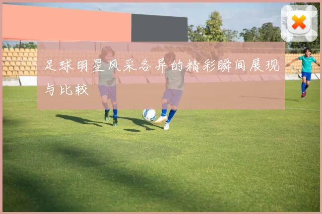 足球明星风采各异的精彩瞬间展现与比较