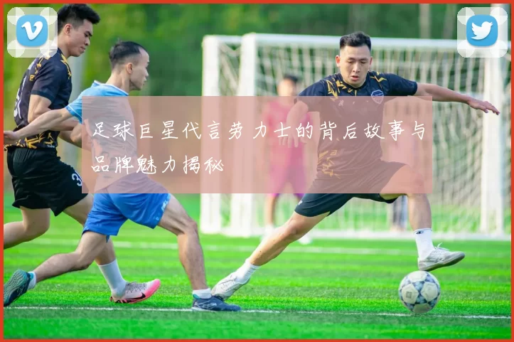 足球巨星代言劳力士的背后故事与品牌魅力揭秘