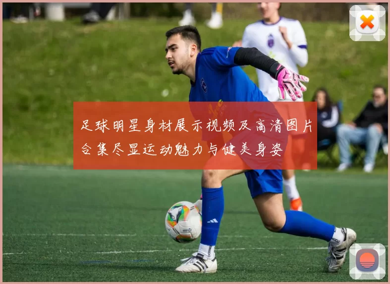 足球明星身材展示视频及高清图片合集尽显运动魅力与健美身姿
