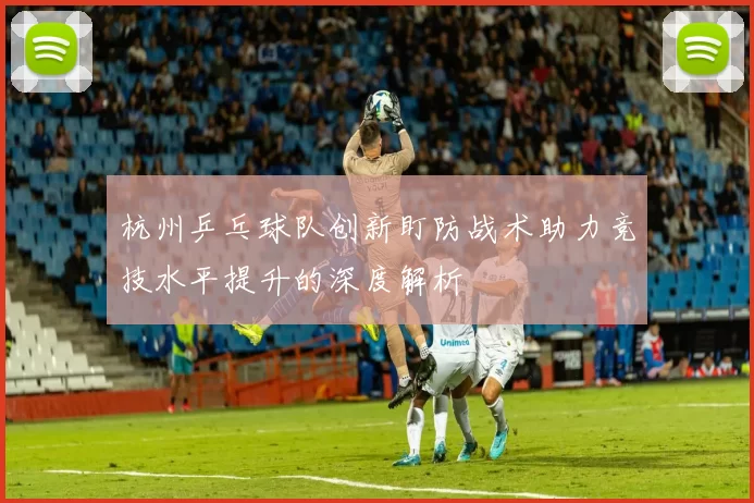 杭州乒乓球队创新盯防战术助力竞技水平提升的深度解析