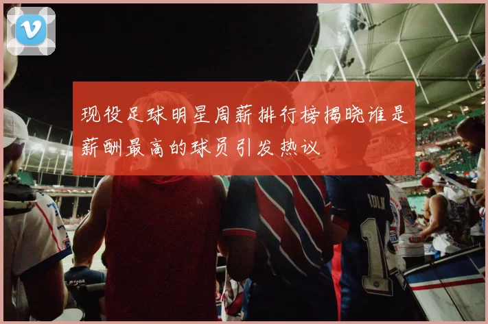 现役足球明星周薪排行榜揭晓谁是薪酬最高的球员引发热议
