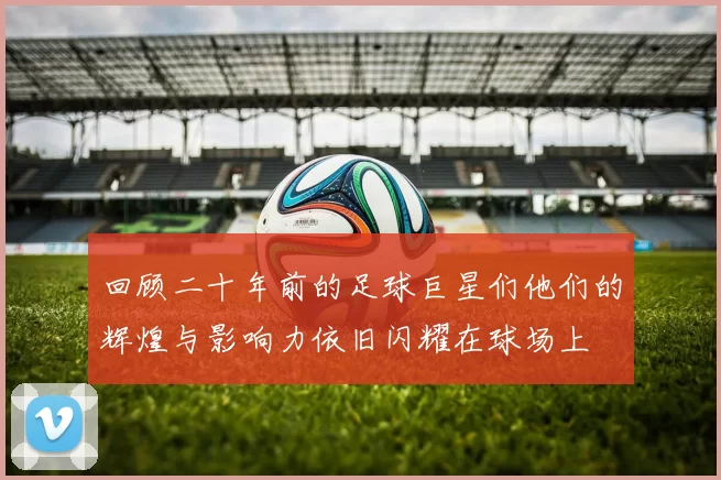 回顾二十年前的足球巨星们他们的辉煌与影响力依旧闪耀在球场上