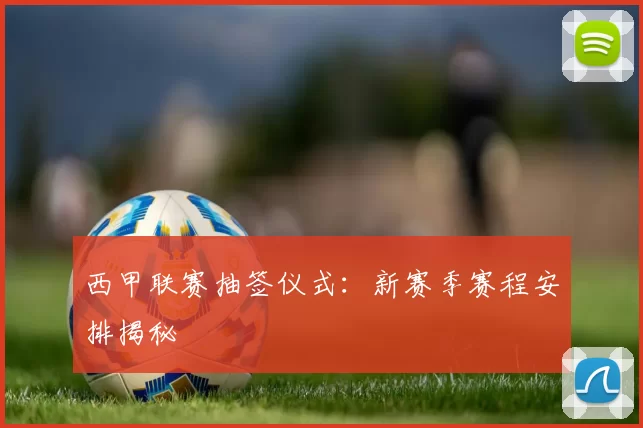 西甲联赛抽签仪式：新赛季赛程安排揭秘