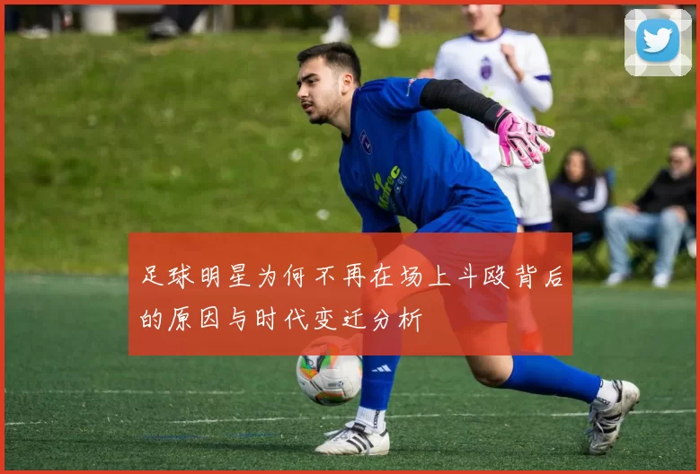 足球明星为何不再在场上斗殴背后的原因与时代变迁分析