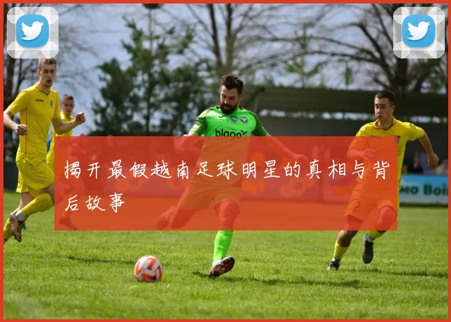 揭开最假越南足球明星的真相与背后故事