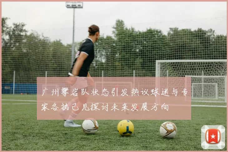 广州攀岩队状态引发热议球迷与专家各执己见探讨未来发展方向