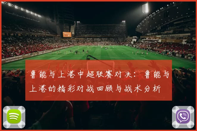 鲁能与上港中超联赛对决：鲁能与上港的精彩对战回顾与战术分析