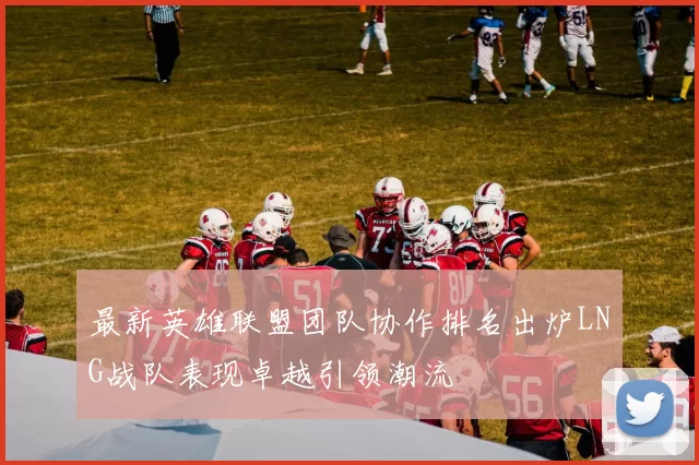 最新英雄联盟团队协作排名出炉LNG战队表现卓越引领潮流