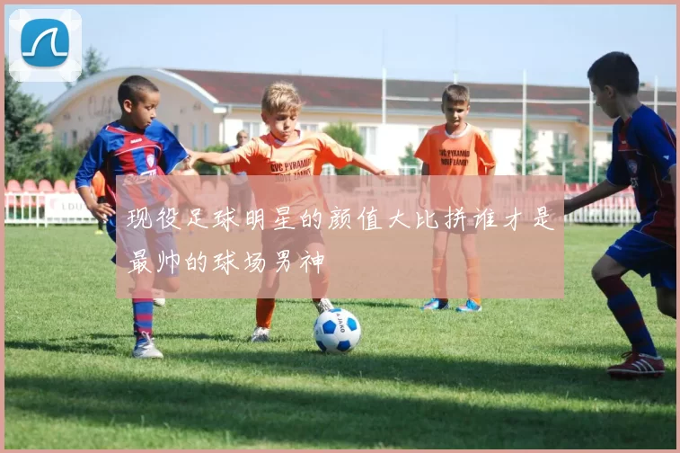 现役足球明星的颜值大比拼谁才是最帅的球场男神