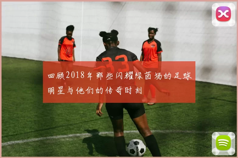 回顾2018年那些闪耀绿茵场的足球明星与他们的传奇时刻