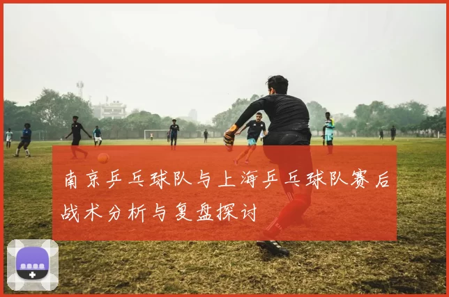 南京乒乓球队与上海乒乓球队赛后战术分析与复盘探讨