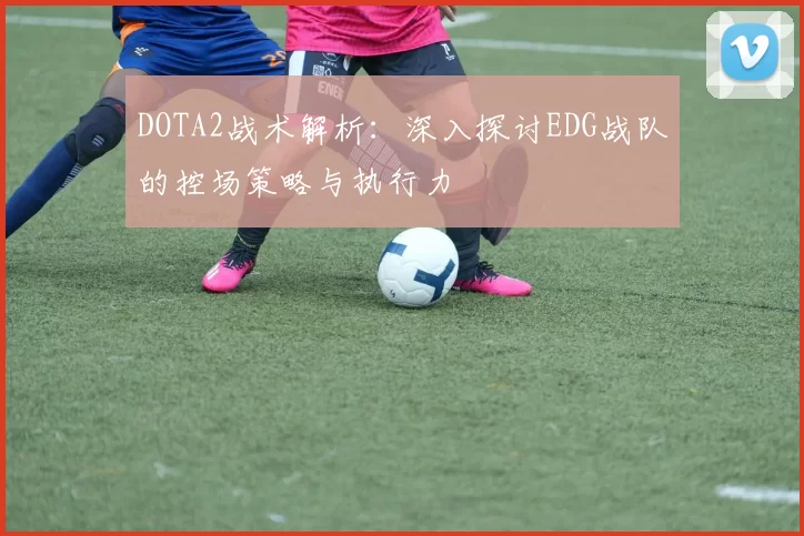 DOTA2战术解析：深入探讨EDG战队的控场策略与执行力
