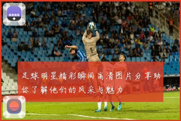 足球明星精彩瞬间高清图片分享助你了解他们的风采与魅力
