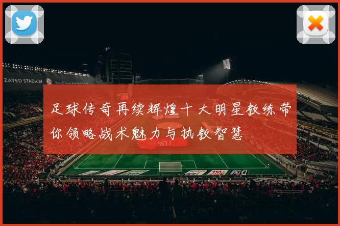 足球传奇再续辉煌十大明星教练带你领略战术魅力与执教智慧
