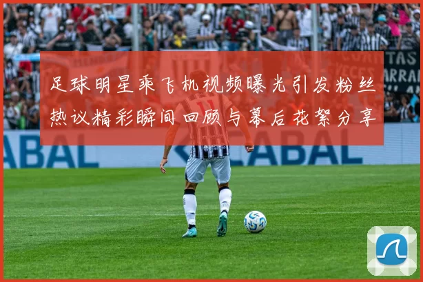 足球明星乘飞机视频曝光引发粉丝热议精彩瞬间回顾与幕后花絮分享
