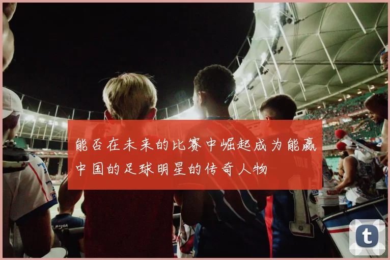 能否在未来的比赛中崛起成为能赢中国的足球明星的传奇人物