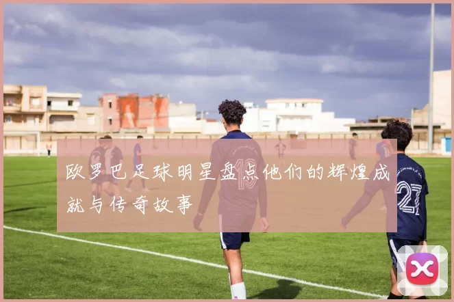欧罗巴足球明星盘点他们的辉煌成就与传奇故事