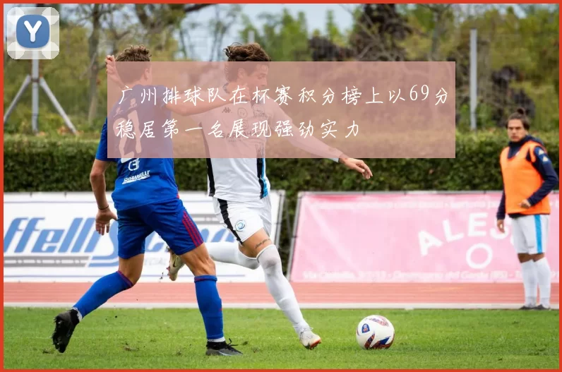 广州排球队在杯赛积分榜上以69分稳居第一名展现强劲实力