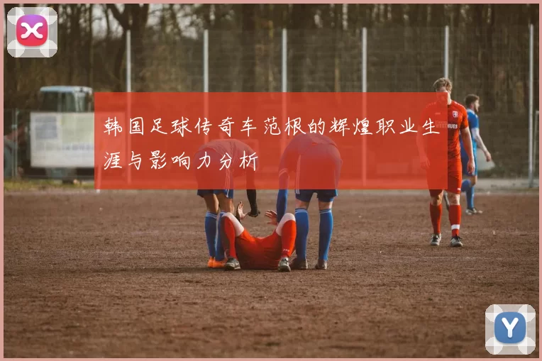 韩国足球传奇车范根的辉煌职业生涯与影响力分析