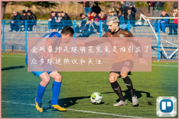 全网最帅足球明星究竟是谁引发了众多球迷热议和关注