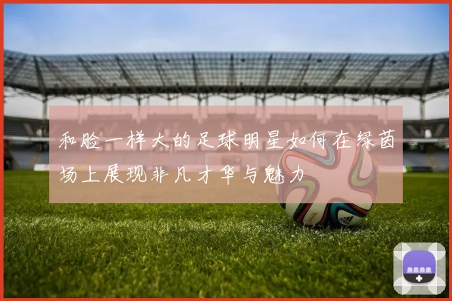 和脸一样大的足球明星如何在绿茵场上展现非凡才华与魅力
