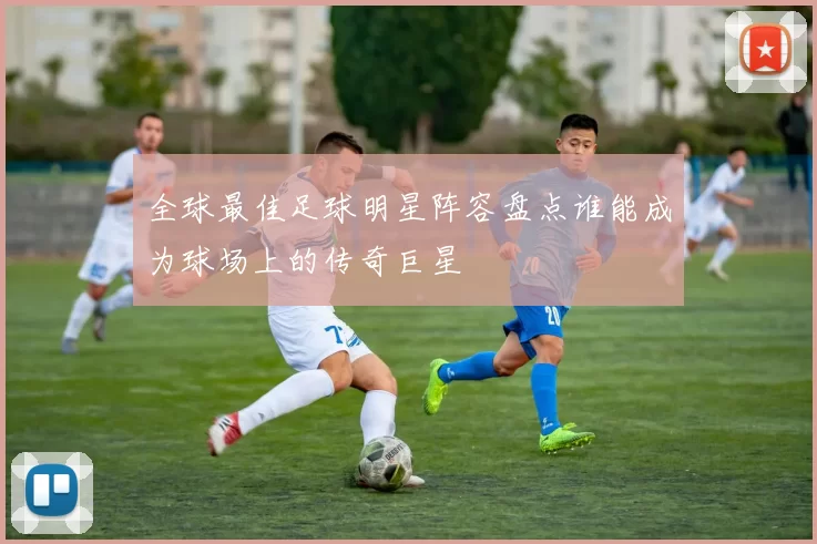 全球最佳足球明星阵容盘点谁能成为球场上的传奇巨星