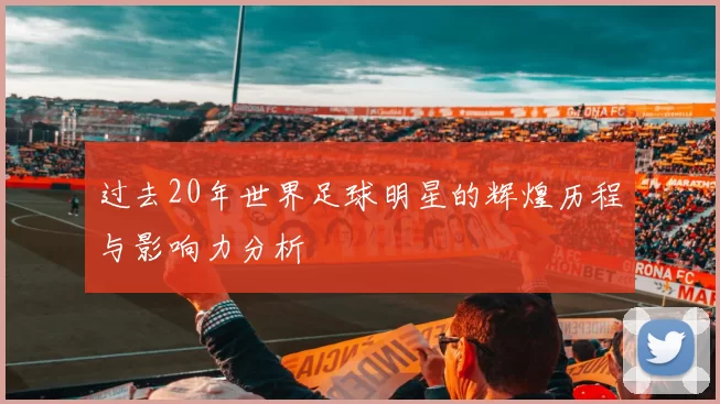 过去20年世界足球明星的辉煌历程与影响力分析