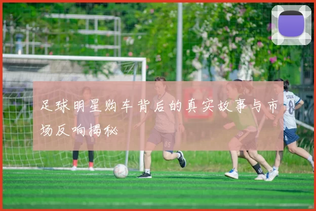 足球明星购车背后的真实故事与市场反响揭秘
