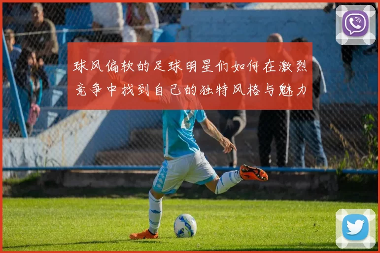 球风偏软的足球明星们如何在激烈竞争中找到自己的独特风格与魅力