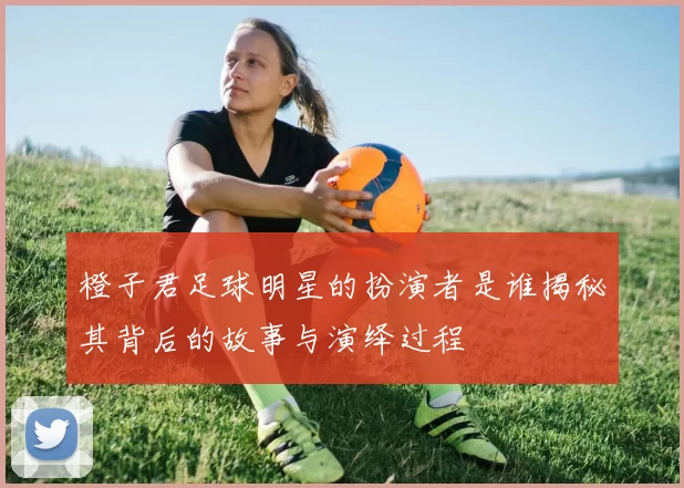 橙子君足球明星的扮演者是谁揭秘其背后的故事与演绎过程