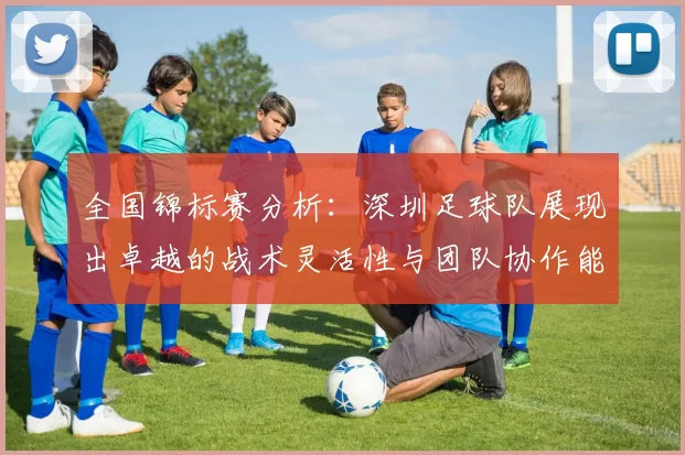 全国锦标赛分析：深圳足球队展现出卓越的战术灵活性与团队协作能力