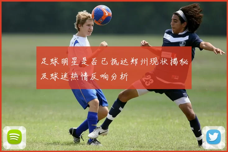 足球明星是否已抵达郑州现状揭秘及球迷热情反响分析