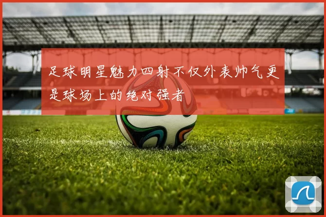足球明星魅力四射不仅外表帅气更是球场上的绝对强者