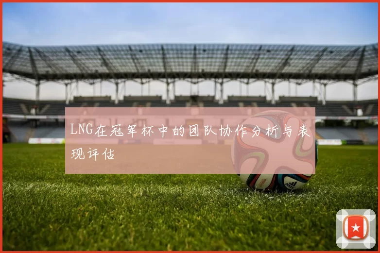 LNG在冠军杯中的团队协作分析与表现评估