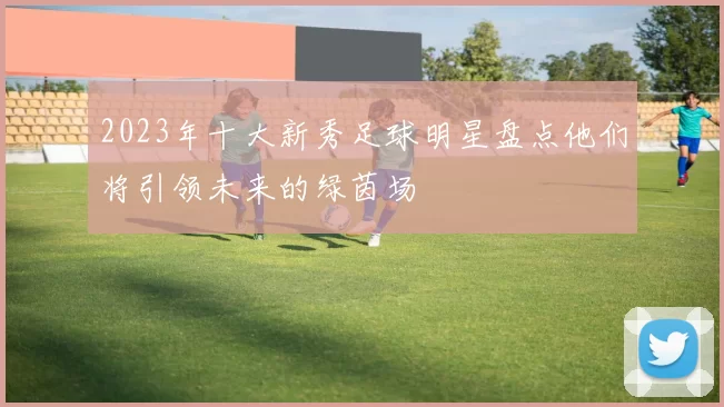 2023年十大新秀足球明星盘点他们将引领未来的绿茵场