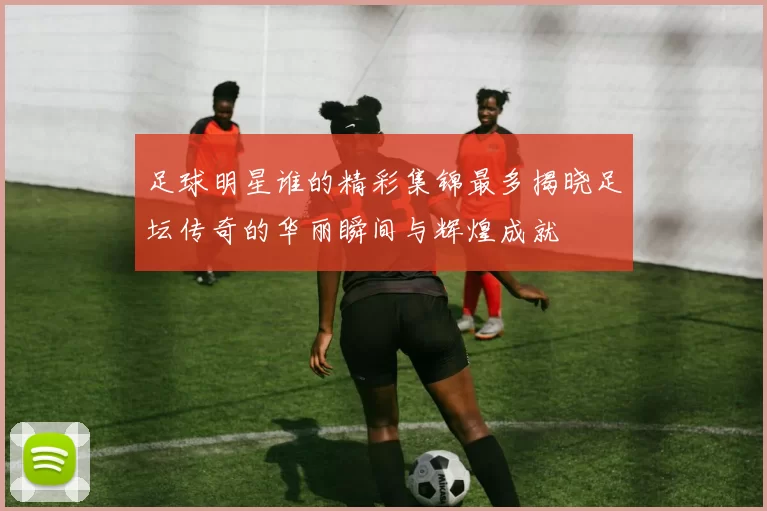 足球明星谁的精彩集锦最多揭晓足坛传奇的华丽瞬间与辉煌成就