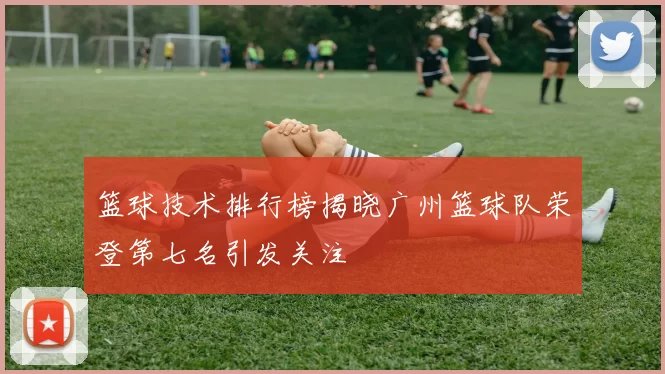 篮球技术排行榜揭晓广州篮球队荣登第七名引发关注