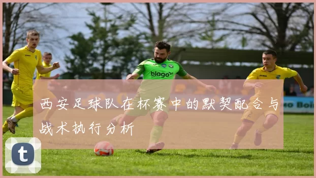 西安足球队在杯赛中的默契配合与战术执行分析