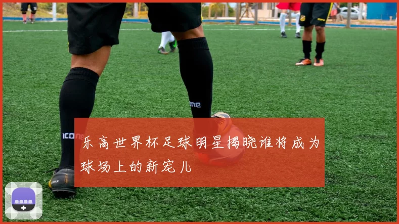 乐高世界杯足球明星揭晓谁将成为球场上的新宠儿