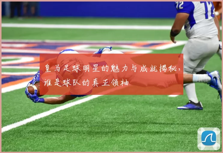 皇马足球明星的魅力与成就揭秘，谁是球队的真正领袖