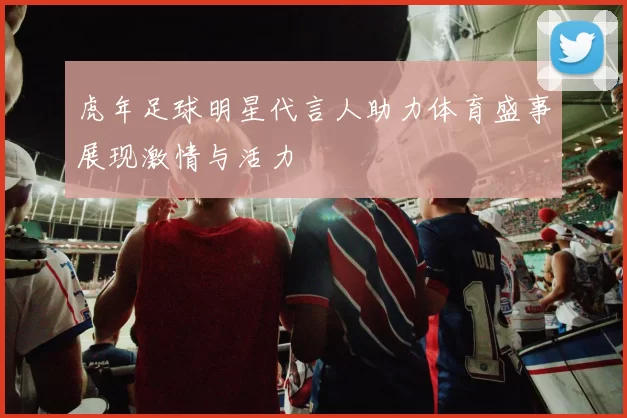 虎年足球明星代言人助力体育盛事展现激情与活力