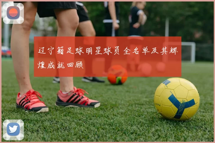 辽宁籍足球明星球员全名单及其辉煌成就回顾