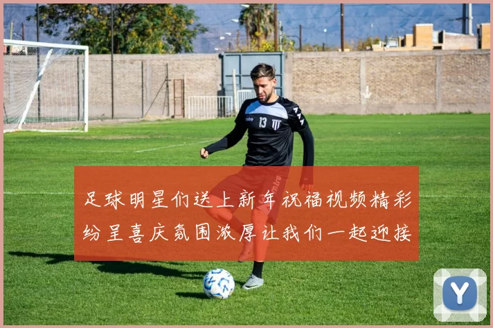 足球明星们送上新年祝福视频精彩纷呈喜庆氛围浓厚让我们一起迎接美好新年