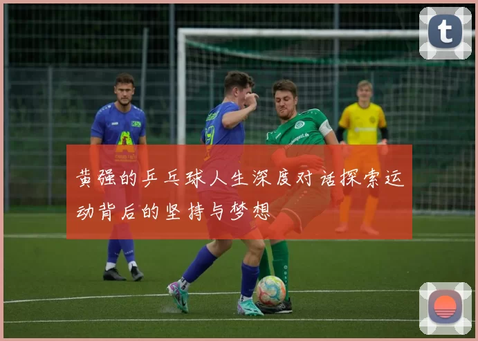 黄强的乒乓球人生深度对话探索运动背后的坚持与梦想