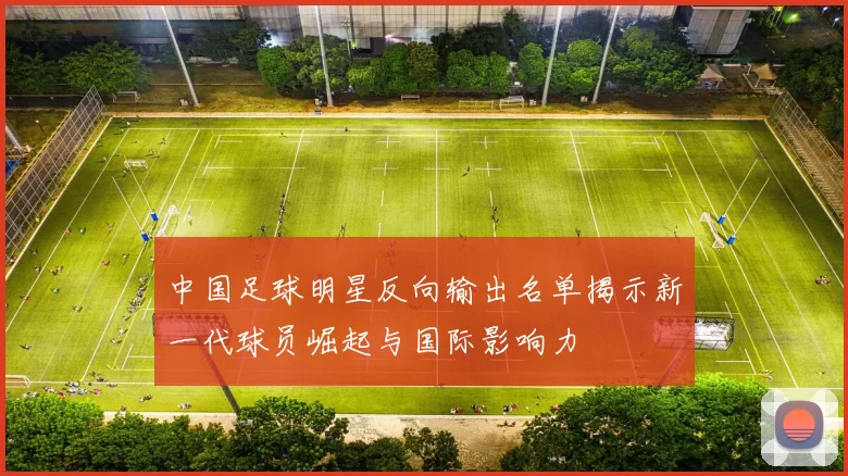中国足球明星反向输出名单揭示新一代球员崛起与国际影响力