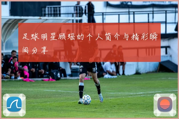 足球明星顾瑶的个人简介与精彩瞬间分享