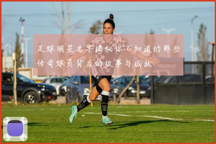 足球明星名字揭秘你不知道的那些传奇球员背后的故事与成就