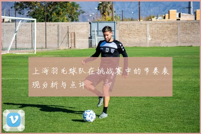 上海羽毛球队在挑战赛中的节奏表现分析与点评