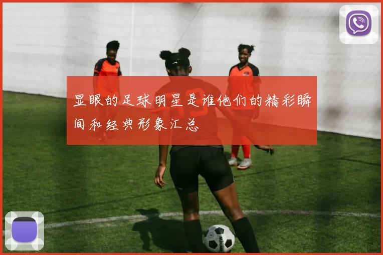显眼的足球明星是谁他们的精彩瞬间和经典形象汇总