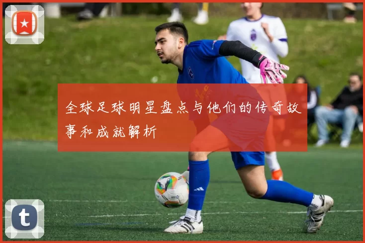 全球足球明星盘点与他们的传奇故事和成就解析
